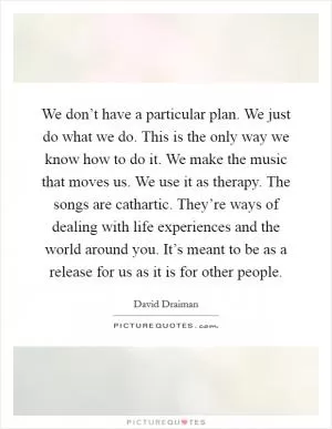 We don’t have a particular plan. We just do what we do. This is the only way we know how to do it. We make the music that moves us. We use it as therapy. The songs are cathartic. They’re ways of dealing with life experiences and the world around you. It’s meant to be as a release for us as it is for other people Picture Quote #1