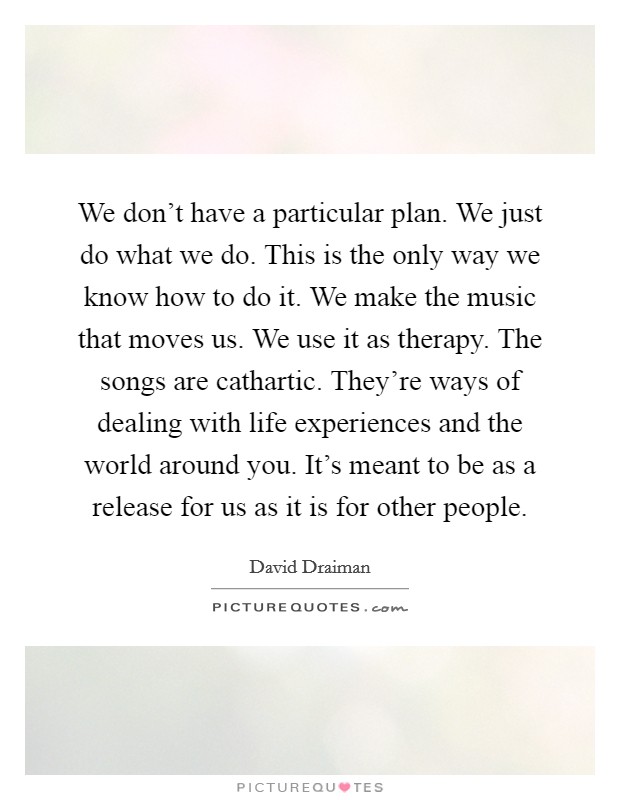 We don't have a particular plan. We just do what we do. This is the only way we know how to do it. We make the music that moves us. We use it as therapy. The songs are cathartic. They're ways of dealing with life experiences and the world around you. It's meant to be as a release for us as it is for other people. Picture Quote #1