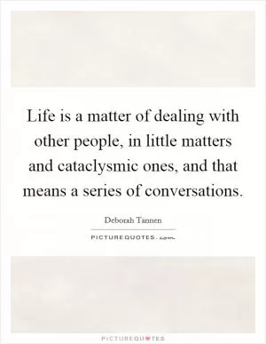 Life is a matter of dealing with other people, in little matters and cataclysmic ones, and that means a series of conversations Picture Quote #1