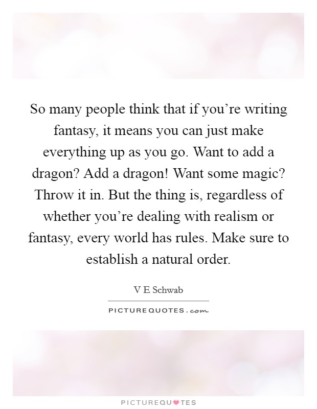 So many people think that if you're writing fantasy, it means you can just make everything up as you go. Want to add a dragon? Add a dragon! Want some magic? Throw it in. But the thing is, regardless of whether you're dealing with realism or fantasy, every world has rules. Make sure to establish a natural order. Picture Quote #1
