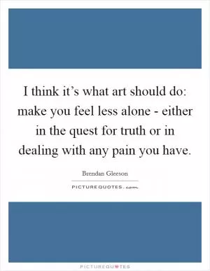 I think it’s what art should do: make you feel less alone - either in the quest for truth or in dealing with any pain you have Picture Quote #1