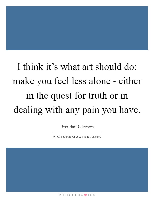 I think it's what art should do: make you feel less alone - either in the quest for truth or in dealing with any pain you have. Picture Quote #1