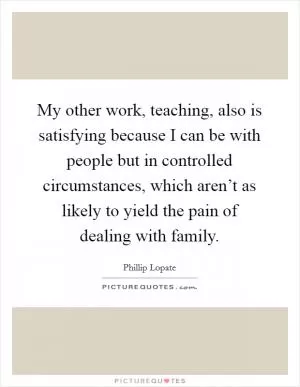 My other work, teaching, also is satisfying because I can be with people but in controlled circumstances, which aren’t as likely to yield the pain of dealing with family Picture Quote #1