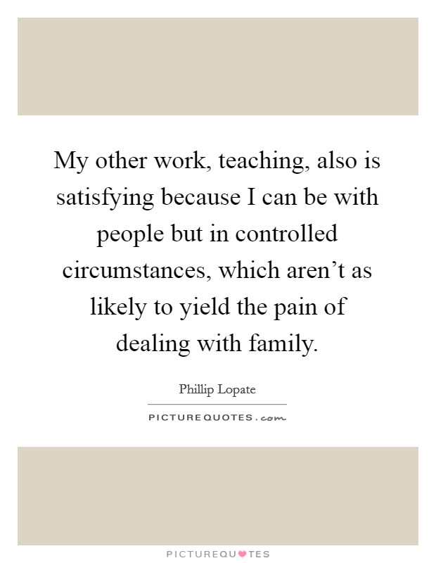 My other work, teaching, also is satisfying because I can be with people but in controlled circumstances, which aren't as likely to yield the pain of dealing with family. Picture Quote #1