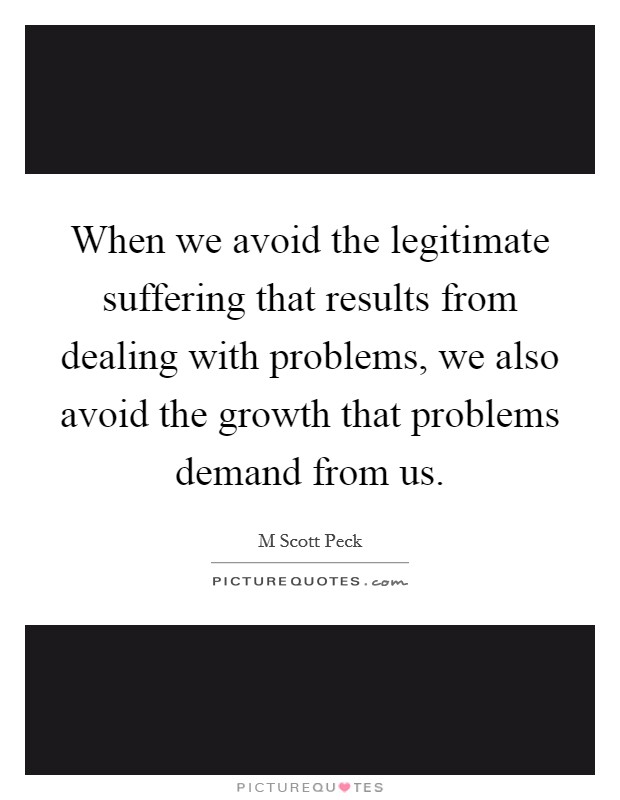 When we avoid the legitimate suffering that results from dealing with problems, we also avoid the growth that problems demand from us. Picture Quote #1