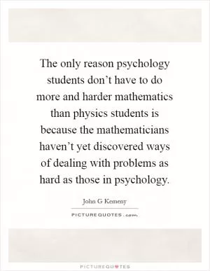 The only reason psychology students don’t have to do more and harder mathematics than physics students is because the mathematicians haven’t yet discovered ways of dealing with problems as hard as those in psychology Picture Quote #1