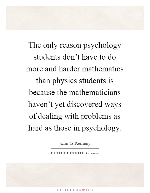 The only reason psychology students don't have to do more and harder mathematics than physics students is because the mathematicians haven't yet discovered ways of dealing with problems as hard as those in psychology. Picture Quote #1