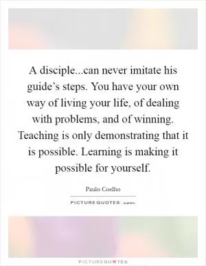 A disciple...can never imitate his guide’s steps. You have your own way of living your life, of dealing with problems, and of winning. Teaching is only demonstrating that it is possible. Learning is making it possible for yourself Picture Quote #1