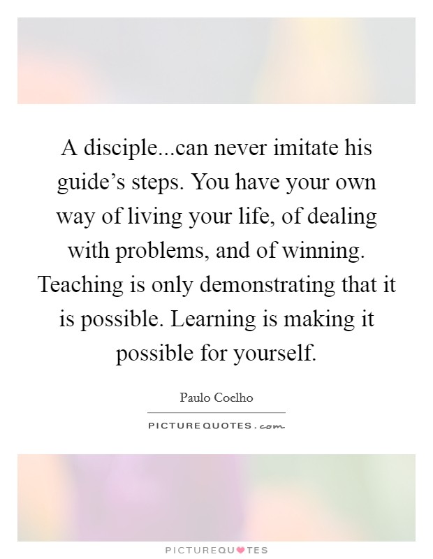 A disciple...can never imitate his guide's steps. You have your own way of living your life, of dealing with problems, and of winning. Teaching is only demonstrating that it is possible. Learning is making it possible for yourself. Picture Quote #1