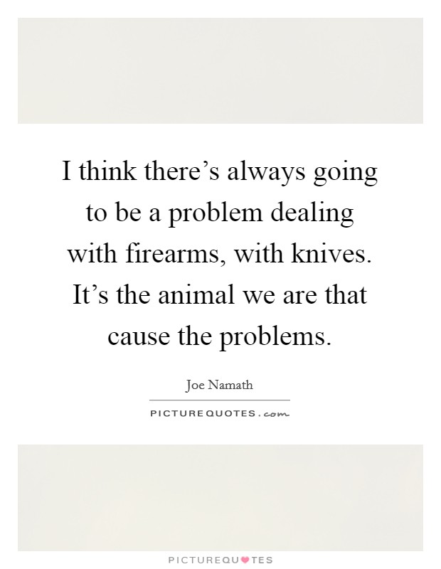 I think there's always going to be a problem dealing with firearms, with knives. It's the animal we are that cause the problems. Picture Quote #1