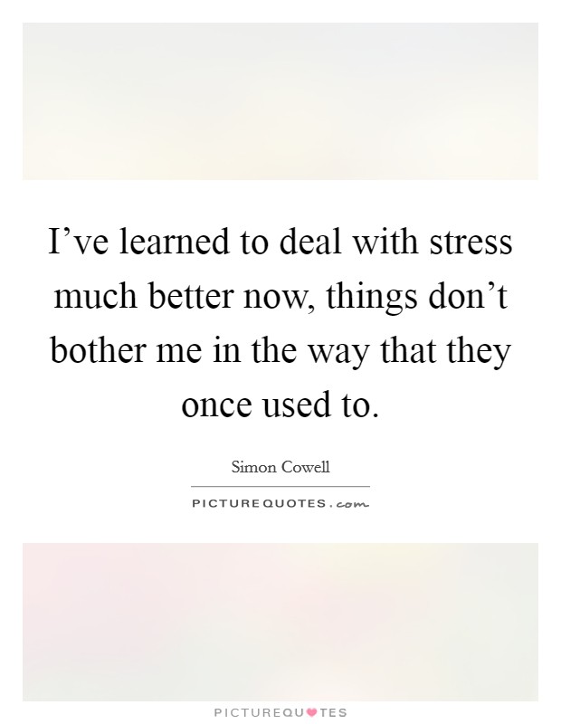 I've learned to deal with stress much better now, things don't bother me in the way that they once used to. Picture Quote #1