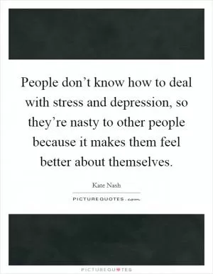 People don’t know how to deal with stress and depression, so they’re nasty to other people because it makes them feel better about themselves Picture Quote #1