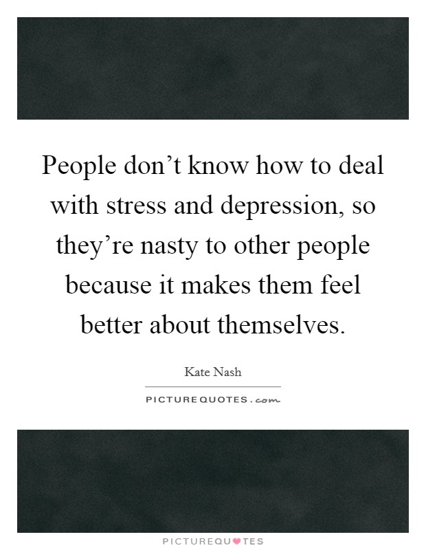 People don't know how to deal with stress and depression, so they're nasty to other people because it makes them feel better about themselves. Picture Quote #1