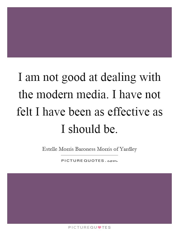 I am not good at dealing with the modern media. I have not felt I have been as effective as I should be. Picture Quote #1