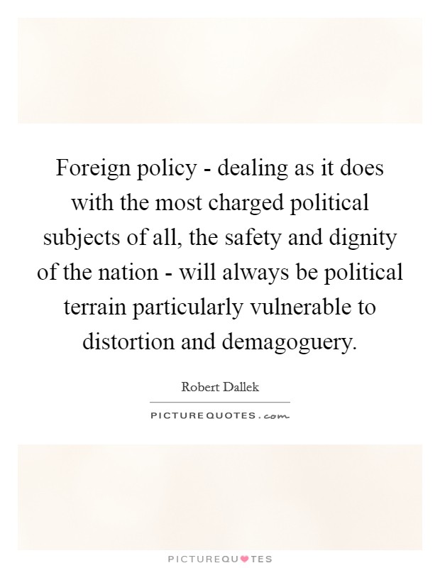Foreign policy - dealing as it does with the most charged political subjects of all, the safety and dignity of the nation - will always be political terrain particularly vulnerable to distortion and demagoguery. Picture Quote #1
