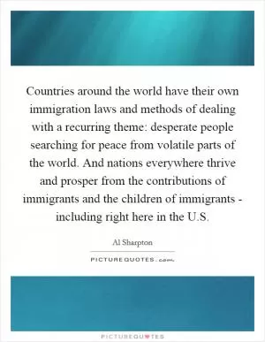 Countries around the world have their own immigration laws and methods of dealing with a recurring theme: desperate people searching for peace from volatile parts of the world. And nations everywhere thrive and prosper from the contributions of immigrants and the children of immigrants - including right here in the U.S Picture Quote #1