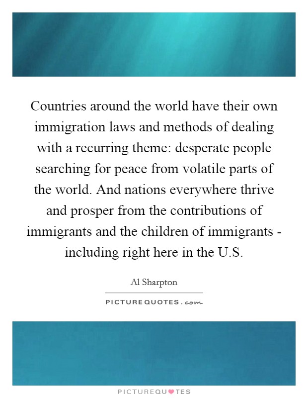 Countries around the world have their own immigration laws and methods of dealing with a recurring theme: desperate people searching for peace from volatile parts of the world. And nations everywhere thrive and prosper from the contributions of immigrants and the children of immigrants - including right here in the U.S. Picture Quote #1