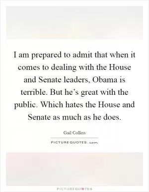 I am prepared to admit that when it comes to dealing with the House and Senate leaders, Obama is terrible. But he’s great with the public. Which hates the House and Senate as much as he does Picture Quote #1