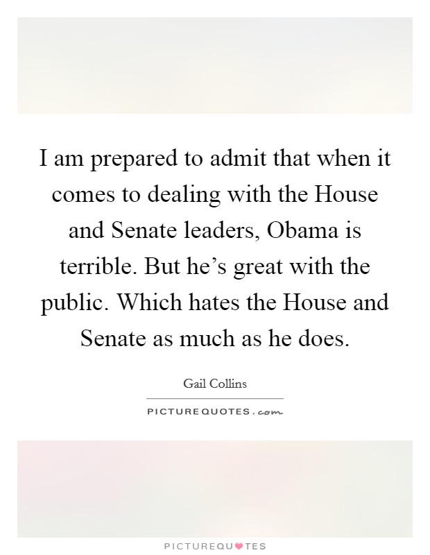 I am prepared to admit that when it comes to dealing with the House and Senate leaders, Obama is terrible. But he's great with the public. Which hates the House and Senate as much as he does. Picture Quote #1