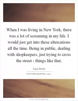 When I was living in New York, there was a lot of screaming in my life. I would just get into these altercations all the time. Being in public, dealing with shopkeepers, just trying to cross the street - things like that Picture Quote #1