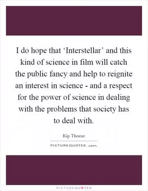 I do hope that ‘Interstellar’ and this kind of science in film will catch the public fancy and help to reignite an interest in science - and a respect for the power of science in dealing with the problems that society has to deal with Picture Quote #1