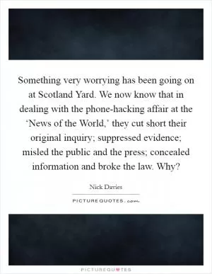 Something very worrying has been going on at Scotland Yard. We now know that in dealing with the phone-hacking affair at the ‘News of the World,’ they cut short their original inquiry; suppressed evidence; misled the public and the press; concealed information and broke the law. Why? Picture Quote #1