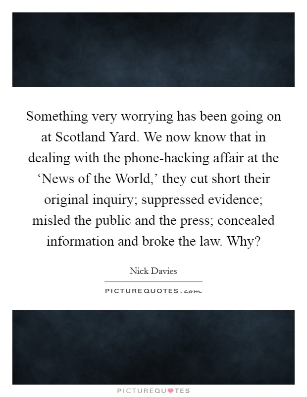 Something very worrying has been going on at Scotland Yard. We now know that in dealing with the phone-hacking affair at the ‘News of the World,' they cut short their original inquiry; suppressed evidence; misled the public and the press; concealed information and broke the law. Why? Picture Quote #1