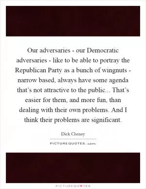 Our adversaries - our Democratic adversaries - like to be able to portray the Republican Party as a bunch of wingnuts - narrow based, always have some agenda that’s not attractive to the public... That’s easier for them, and more fun, than dealing with their own problems. And I think their problems are significant Picture Quote #1