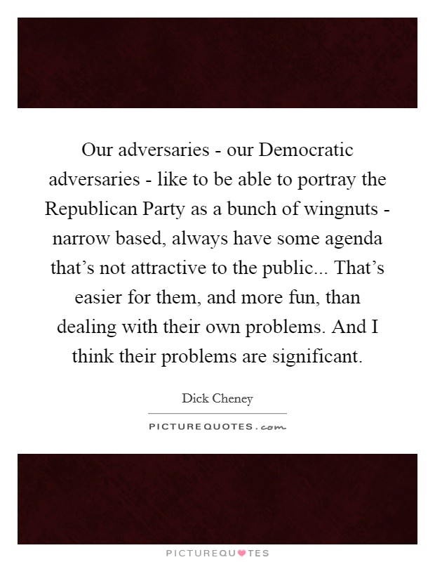 Our adversaries - our Democratic adversaries - like to be able to portray the Republican Party as a bunch of wingnuts - narrow based, always have some agenda that's not attractive to the public... That's easier for them, and more fun, than dealing with their own problems. And I think their problems are significant. Picture Quote #1