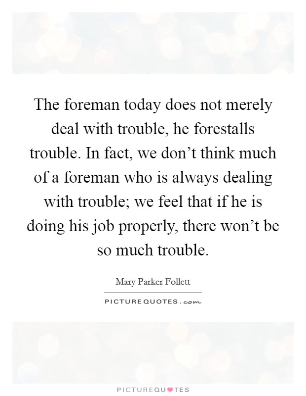 The foreman today does not merely deal with trouble, he forestalls trouble. In fact, we don't think much of a foreman who is always dealing with trouble; we feel that if he is doing his job properly, there won't be so much trouble. Picture Quote #1