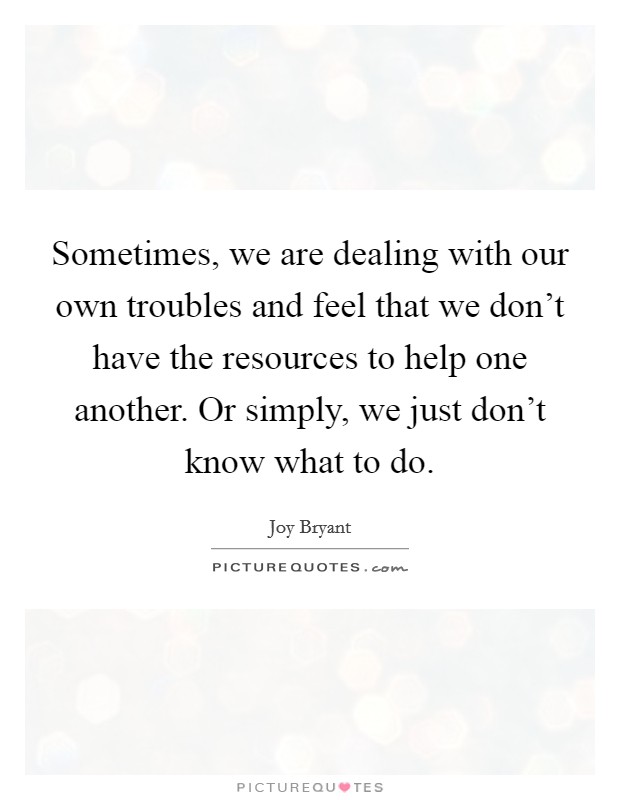 Sometimes, we are dealing with our own troubles and feel that we don't have the resources to help one another. Or simply, we just don't know what to do. Picture Quote #1