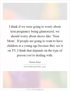 I think if we were going to worry about teen pregnancy being glamorized, we should worry about shows like ‘Teen Mom’. If people are going to want to have children at a young age because they see it on TV, I think that depends on the type of person you’re dealing with Picture Quote #1