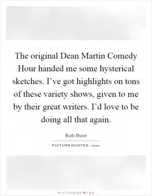 The original Dean Martin Comedy Hour handed me some hysterical sketches. I’ve got highlights on tons of these variety shows, given to me by their great writers. I’d love to be doing all that again Picture Quote #1