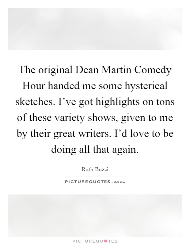 The original Dean Martin Comedy Hour handed me some hysterical sketches. I've got highlights on tons of these variety shows, given to me by their great writers. I'd love to be doing all that again. Picture Quote #1