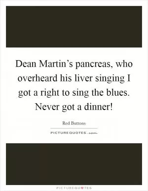 Dean Martin’s pancreas, who overheard his liver singing I got a right to sing the blues. Never got a dinner! Picture Quote #1