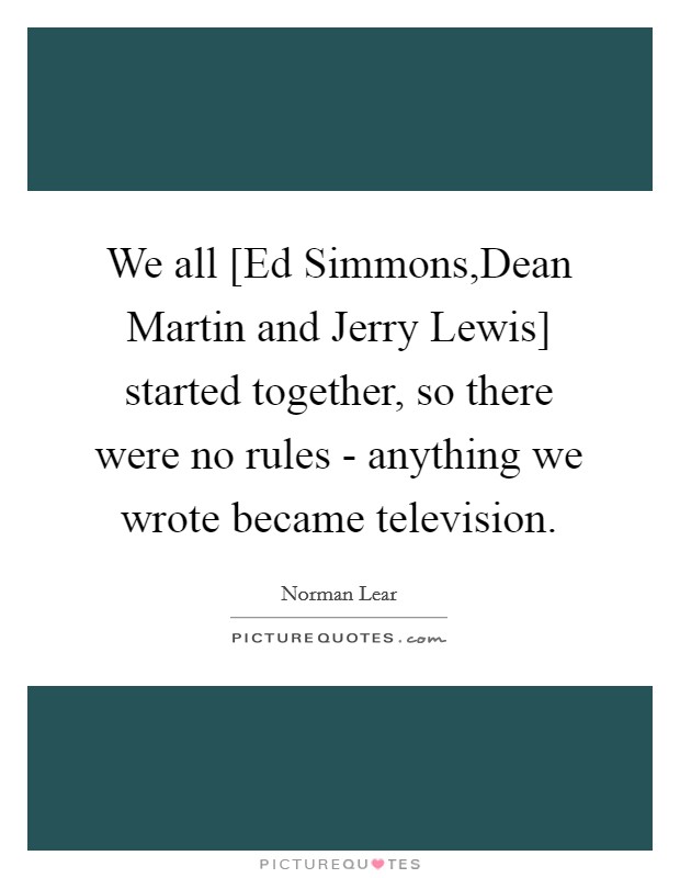 We all [Ed Simmons,Dean Martin and Jerry Lewis] started together, so there were no rules - anything we wrote became television. Picture Quote #1