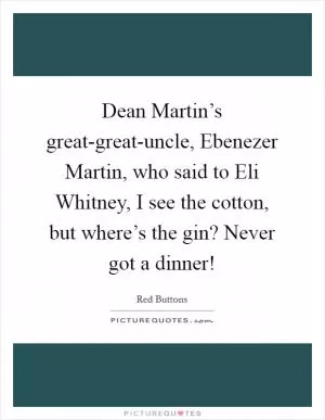 Dean Martin’s great-great-uncle, Ebenezer Martin, who said to Eli Whitney, I see the cotton, but where’s the gin? Never got a dinner! Picture Quote #1