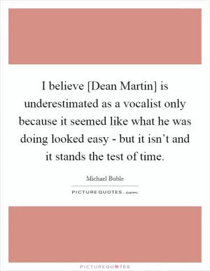 I believe [Dean Martin] is underestimated as a vocalist only because it seemed like what he was doing looked easy - but it isn’t and it stands the test of time Picture Quote #1