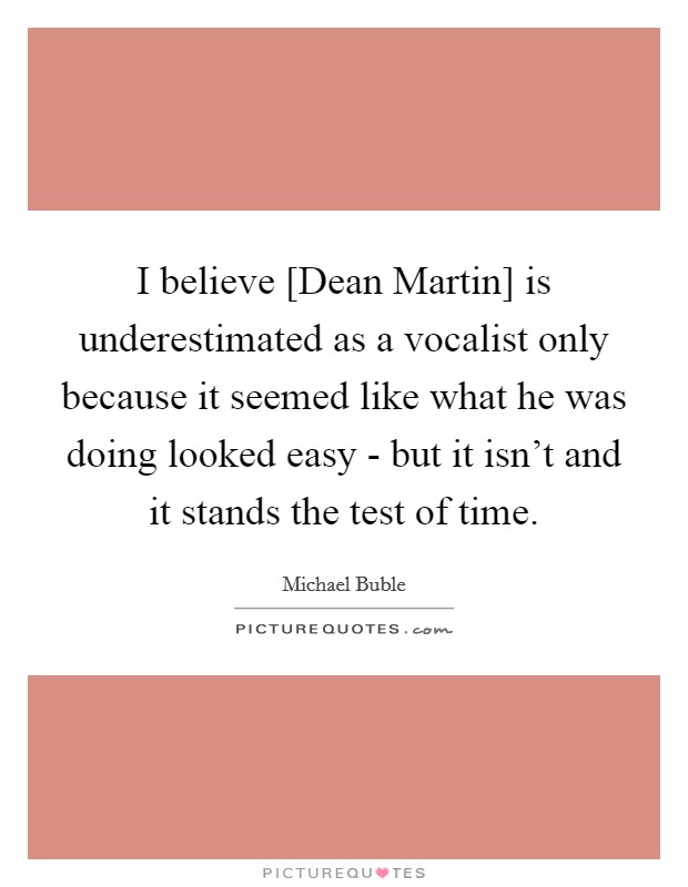 I believe [Dean Martin] is underestimated as a vocalist only because it seemed like what he was doing looked easy - but it isn't and it stands the test of time. Picture Quote #1