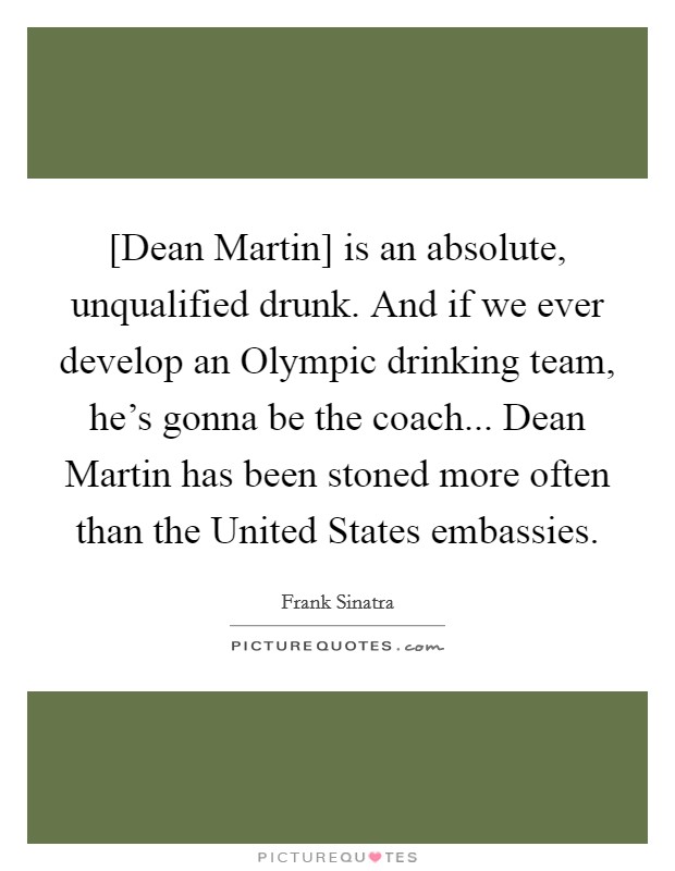 [Dean Martin] is an absolute, unqualified drunk. And if we ever develop an Olympic drinking team, he's gonna be the coach... Dean Martin has been stoned more often than the United States embassies. Picture Quote #1