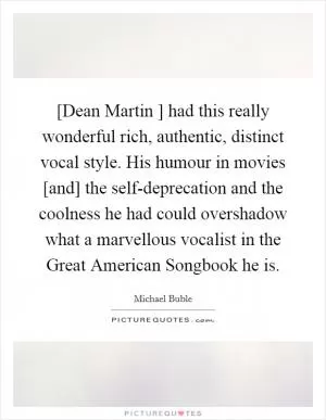 [Dean Martin ] had this really wonderful rich, authentic, distinct vocal style. His humour in movies [and] the self-deprecation and the coolness he had could overshadow what a marvellous vocalist in the Great American Songbook he is Picture Quote #1