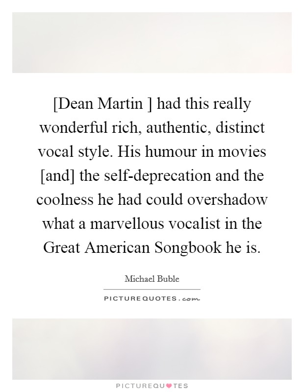 [Dean Martin ] had this really wonderful rich, authentic, distinct vocal style. His humour in movies [and] the self-deprecation and the coolness he had could overshadow what a marvellous vocalist in the Great American Songbook he is. Picture Quote #1