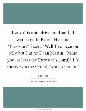 I saw this train driver and said, ‘I wanna go to Paris.’ He said, ‘Eurostar?’ I said, ‘Well I’ve been on telly but I’m no Dean Martin.’ Mind you, at least the Eurostar’s comfy. It’s murder on the Orient Express isn’t it? Picture Quote #1