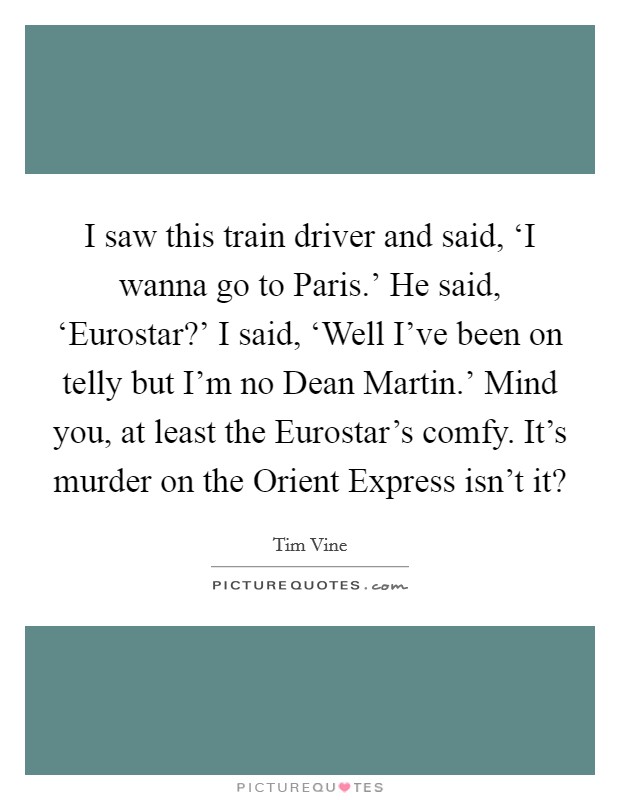 I saw this train driver and said, ‘I wanna go to Paris.' He said, ‘Eurostar?' I said, ‘Well I've been on telly but I'm no Dean Martin.' Mind you, at least the Eurostar's comfy. It's murder on the Orient Express isn't it? Picture Quote #1