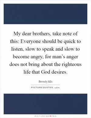 My dear brothers, take note of this: Everyone should be quick to listen, slow to speak and slow to become angry, for man’s anger does not bring about the righteous life that God desires Picture Quote #1