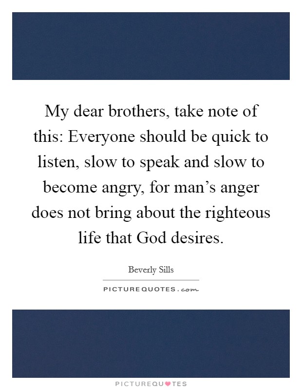 My dear brothers, take note of this: Everyone should be quick to listen, slow to speak and slow to become angry, for man's anger does not bring about the righteous life that God desires. Picture Quote #1