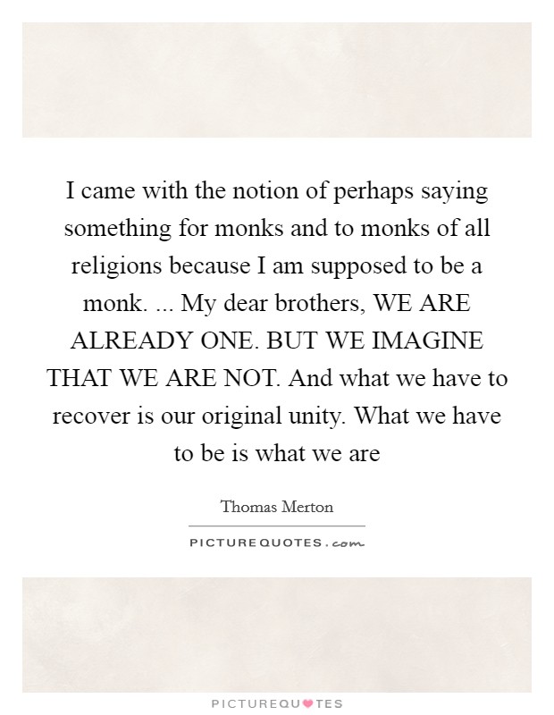 I came with the notion of perhaps saying something for monks and to monks of all religions because I am supposed to be a monk. ... My dear brothers, WE ARE ALREADY ONE. BUT WE IMAGINE THAT WE ARE NOT. And what we have to recover is our original unity. What we have to be is what we are Picture Quote #1