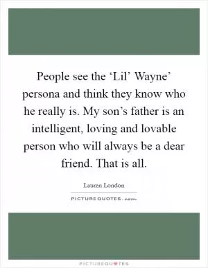 People see the ‘Lil’ Wayne’ persona and think they know who he really is. My son’s father is an intelligent, loving and lovable person who will always be a dear friend. That is all Picture Quote #1