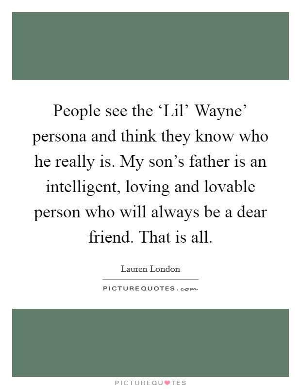 People see the ‘Lil' Wayne' persona and think they know who he really is. My son's father is an intelligent, loving and lovable person who will always be a dear friend. That is all. Picture Quote #1