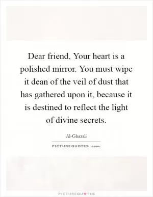 Dear friend, Your heart is a polished mirror. You must wipe it dean of the veil of dust that has gathered upon it, because it is destined to reflect the light of divine secrets Picture Quote #1